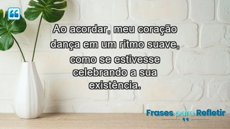 - Ao acordar, meu coração dança em um ritmo suave, como se estivesse celebrando a sua existência.