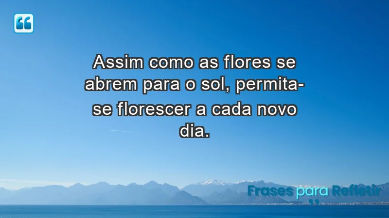 - Assim como as flores se abrem para o sol, permita-se florescer a cada novo dia.