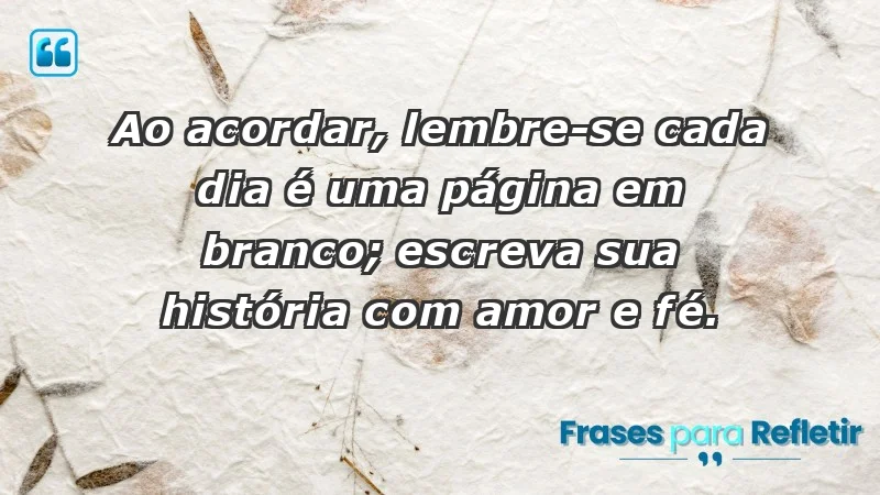 - Ao acordar, lembre-se: cada dia é uma página em branco; escreva sua história com amor e fé.