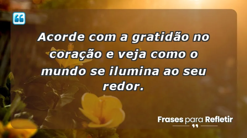 - Acorde com a gratidão no coração e veja como o mundo se ilumina ao seu redor.