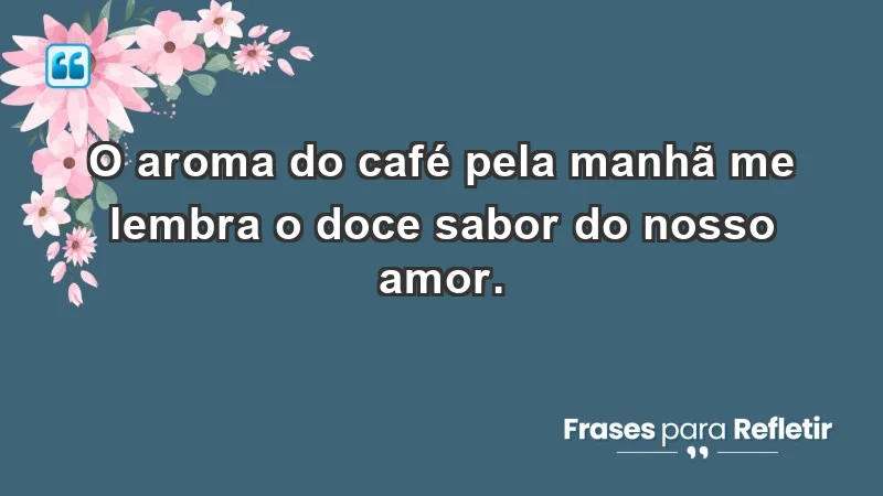 - O aroma do café pela manhã me lembra o doce sabor do nosso amor.