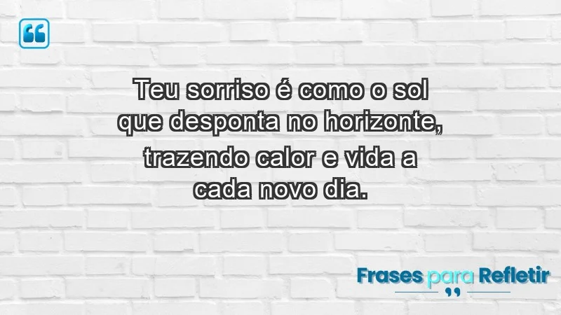 - Teu sorriso é como o sol que desponta no horizonte, trazendo calor e vida a cada novo dia.