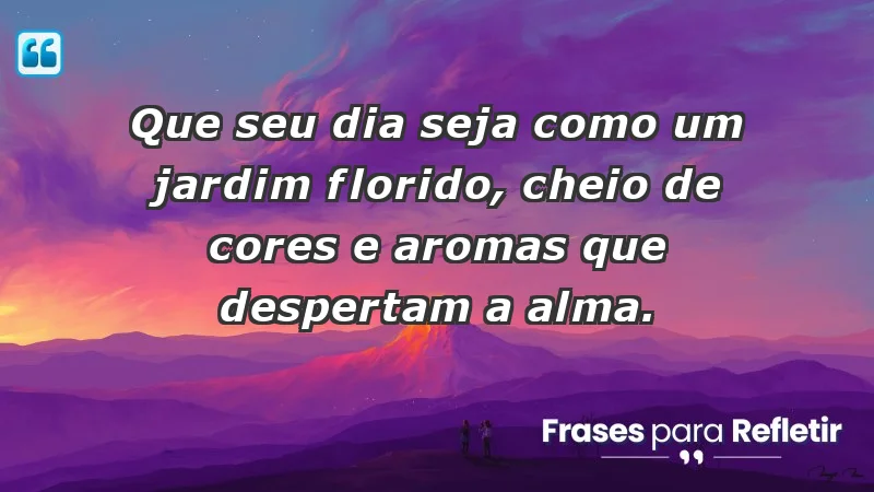 - Que seu dia seja como um jardim florido, cheio de cores e aromas que despertam a alma.