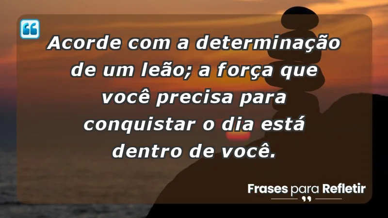 - Acorde com a determinação de um leão; a força que você precisa para conquistar o dia está dentro de você.