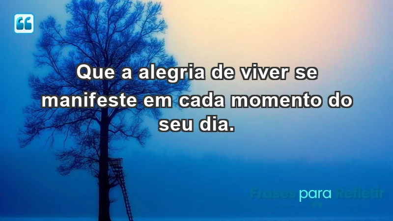 - Que a alegria de viver se manifeste em cada momento do seu dia.