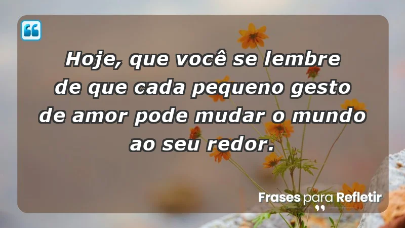 - Hoje, que você se lembre de que cada pequeno gesto de amor pode mudar o mundo ao seu redor.