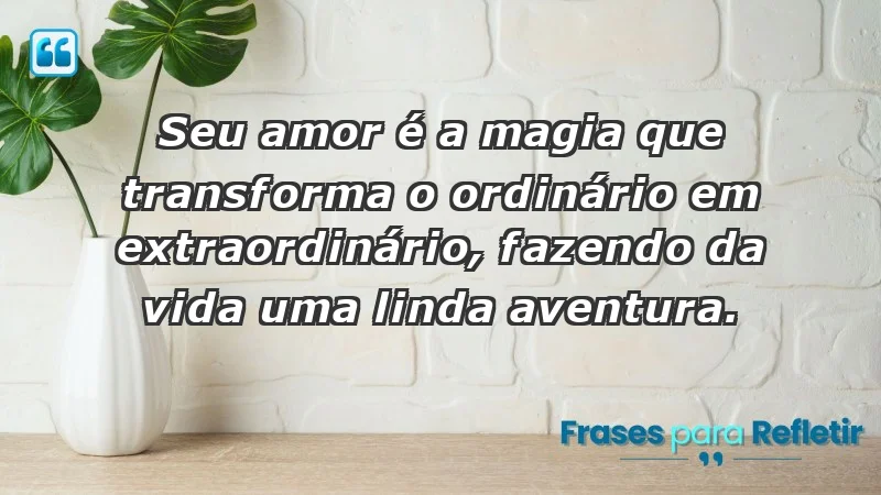 - Seu amor é a magia que transforma o ordinário em extraordinário, fazendo da vida uma linda aventura.