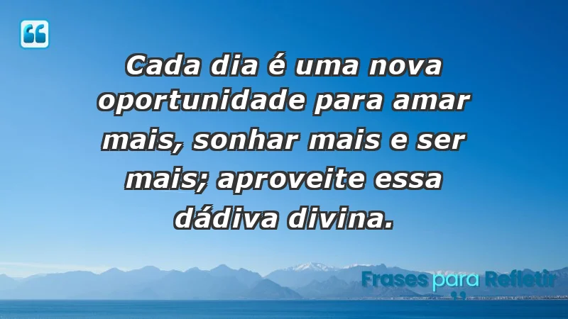 - Cada dia é uma nova oportunidade para amar mais, sonhar mais e ser mais; aproveite essa dádiva divina.