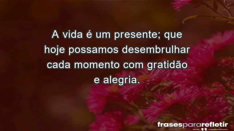 - A vida é um presente; que hoje possamos desembrulhar cada momento com gratidão e alegria.