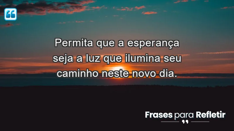 - Permita que a esperança seja a luz que ilumina seu caminho neste novo dia.