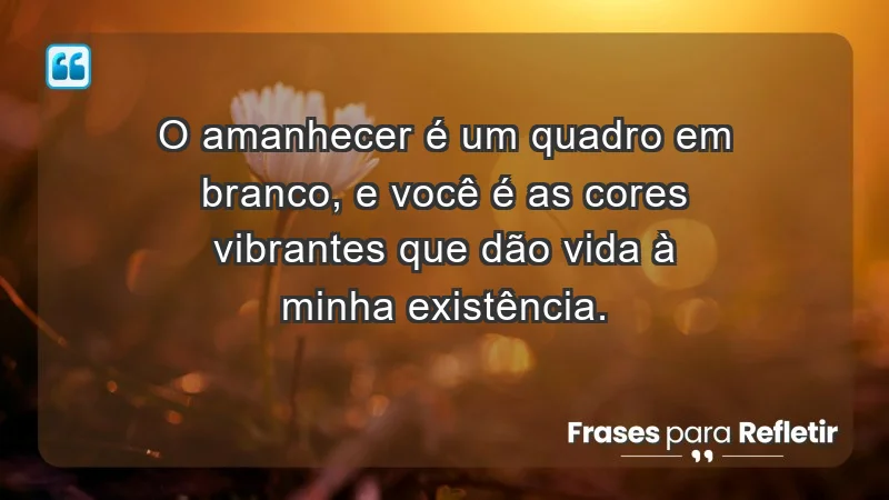 - O amanhecer é um quadro em branco, e você é as cores vibrantes que dão vida à minha existência.