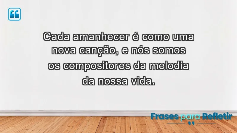 - Cada amanhecer é como uma nova canção, e nós somos os compositores da melodia da nossa vida.