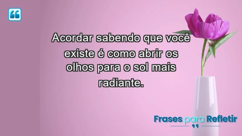 - Acordar sabendo que você existe é como abrir os olhos para o sol mais radiante.