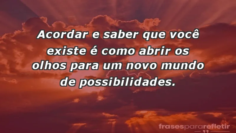 - Acordar e saber que você existe é como abrir os olhos para um novo mundo de possibilidades.