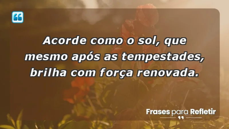 - Acorde como o sol, que mesmo após as tempestades, brilha com força renovada.