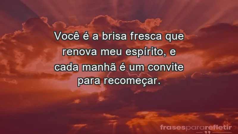 - Você é a brisa fresca que renova meu espírito, e cada manhã é um convite para recomeçar.