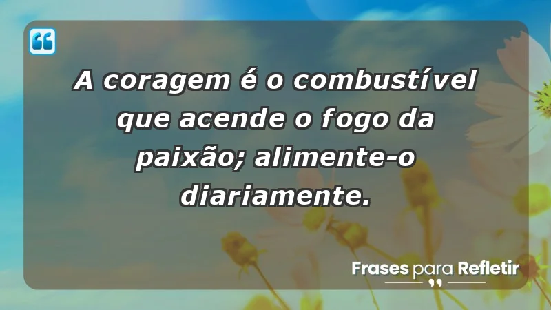 - A coragem é o combustível que acende o fogo da paixão; alimente-o diariamente.