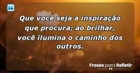 Que você seja a inspiração que procura; ao brilhar, você ilumina o caminho dos outros.