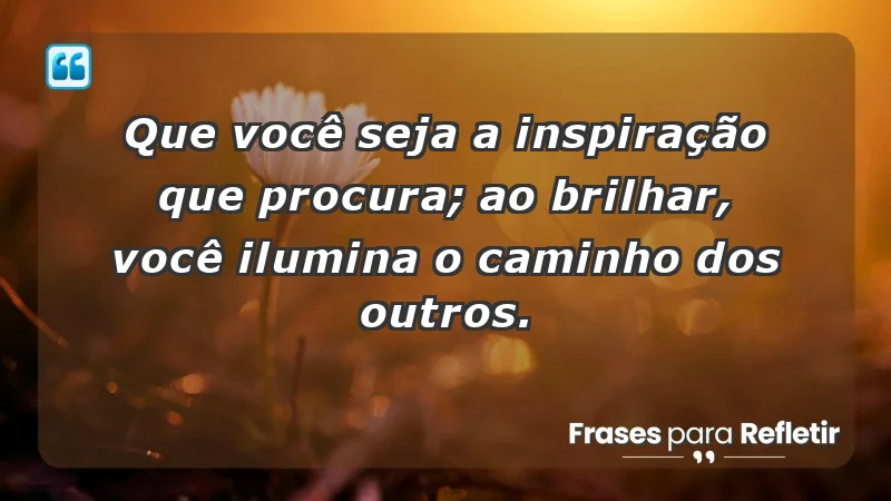 - Que você seja a inspiração que procura; ao brilhar, você ilumina o caminho dos outros.