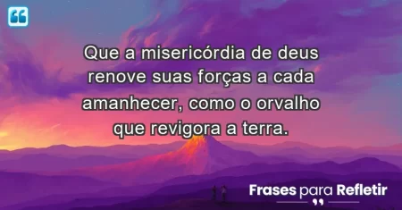 Que a misericórdia de Deus renove suas forças a cada amanhecer, como o orvalho que revigora a terra.