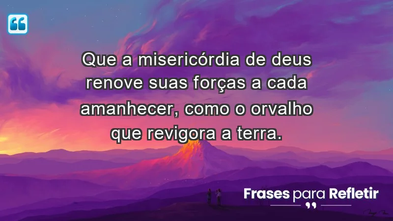 - Que a misericórdia de Deus renove suas forças a cada amanhecer, como o orvalho que revigora a terra.