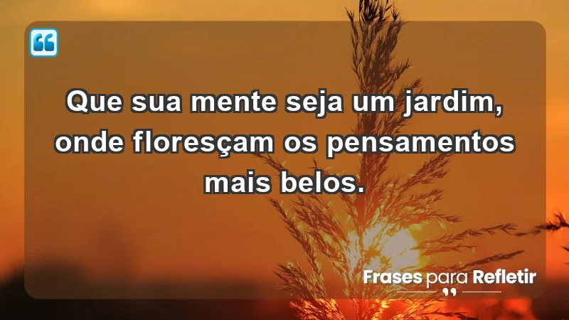 - Que sua mente seja um jardim, onde floresçam os pensamentos mais belos.