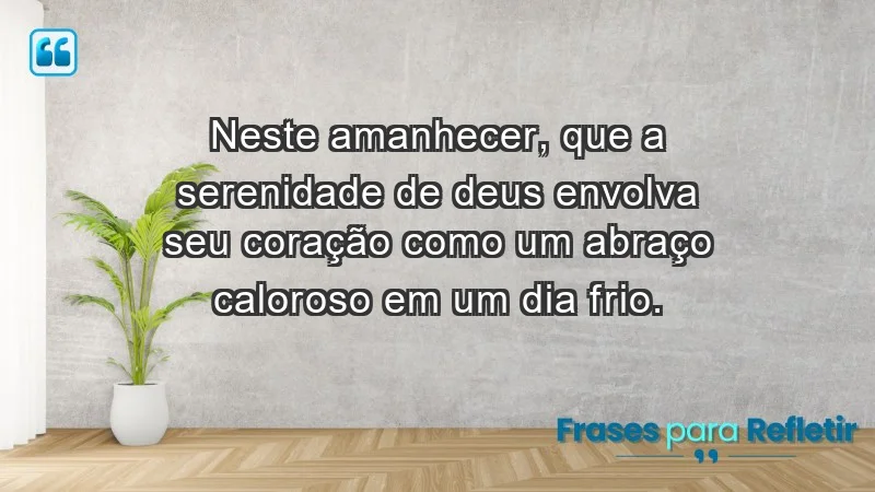 - Neste amanhecer, que a serenidade de Deus envolva seu coração como um abraço caloroso em um dia frio.