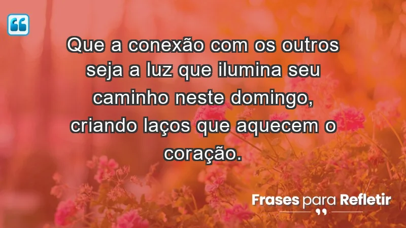 - Que a conexão com os outros seja a luz que ilumina seu caminho neste domingo, criando laços que aquecem o coração.