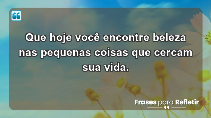 - Que hoje você encontre beleza nas pequenas coisas que cercam sua vida.