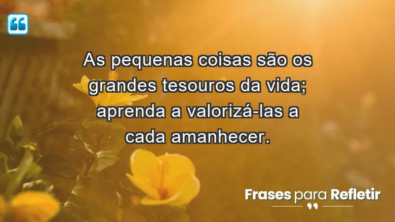 - As pequenas coisas são os grandes tesouros da vida; aprenda a valorizá-las a cada amanhecer.