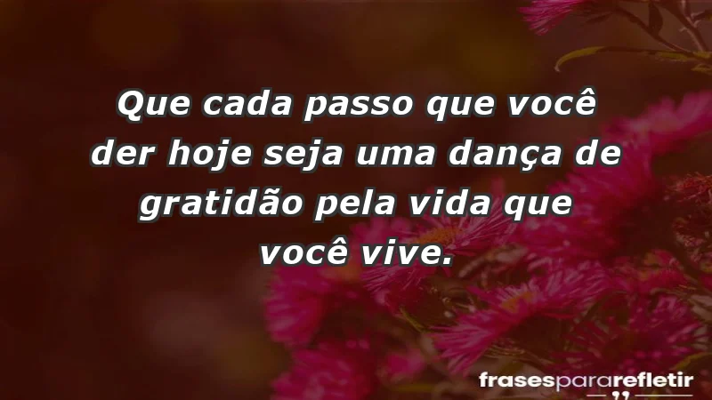 - Que cada passo que você der hoje seja uma dança de gratidão pela vida que você vive.