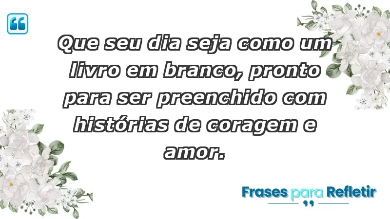 - Que seu dia seja como um livro em branco, pronto para ser preenchido com histórias de coragem e amor.