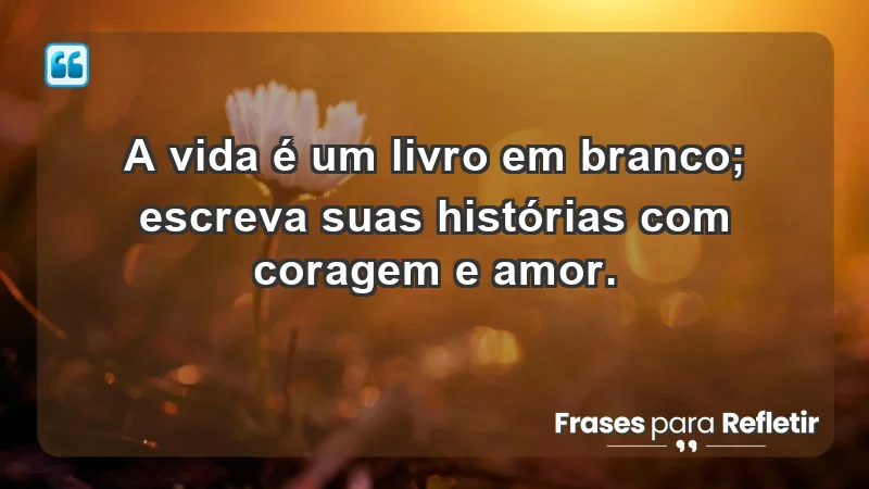 - A vida é um livro em branco; escreva suas histórias com coragem e amor.