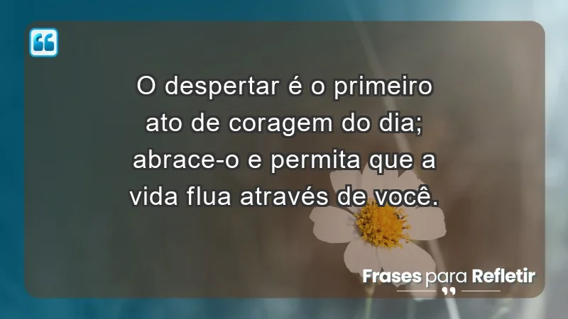 - O despertar é o primeiro ato de coragem do dia; abrace-o e permita que a vida flua através de você.