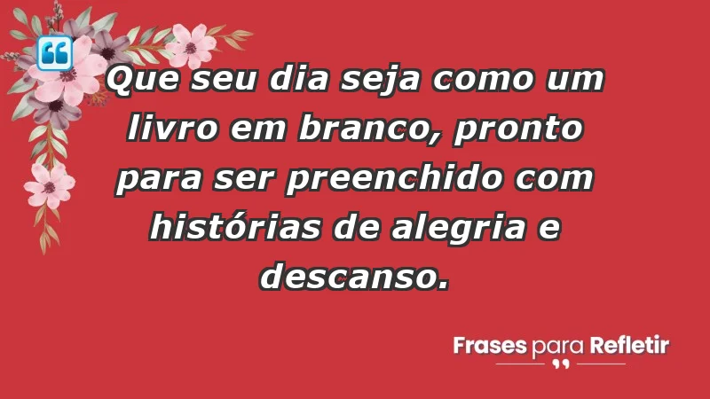 - Que seu dia seja como um livro em branco, pronto para ser preenchido com histórias de alegria e descanso.