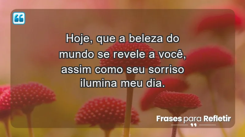 - Hoje, que a beleza do mundo se revele a você, assim como seu sorriso ilumina meu dia.