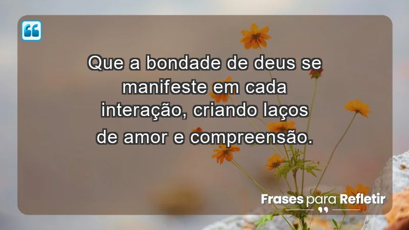 - Que a bondade de Deus se manifeste em cada interação, criando laços de amor e compreensão.