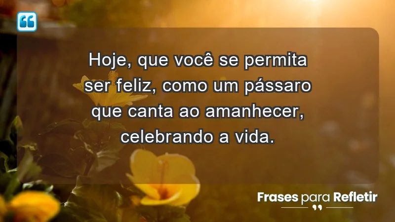 - Hoje, que você se permita ser feliz, como um pássaro que canta ao amanhecer, celebrando a vida.