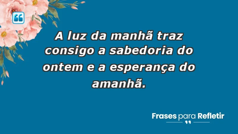 - A luz da manhã traz consigo a sabedoria do ontem e a esperança do amanhã.