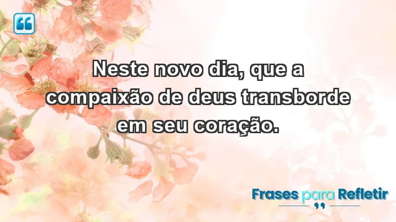 - Neste novo dia, que a compaixão de Deus transborde em seu coração.