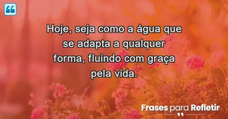 Hoje, seja como a água que se adapta a qualquer forma, fluindo com graça pela vida.