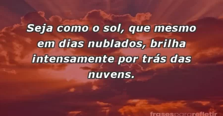 Seja como o sol, que mesmo em dias nublados, brilha intensamente por trás das nuvens.