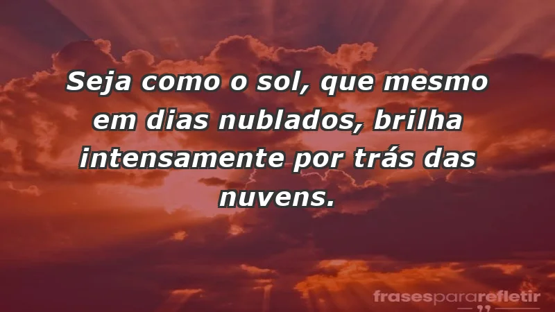 - Seja como o sol, que mesmo em dias nublados, brilha intensamente por trás das nuvens.