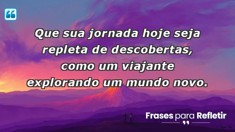 - Que sua jornada hoje seja repleta de descobertas, como um viajante explorando um mundo novo.