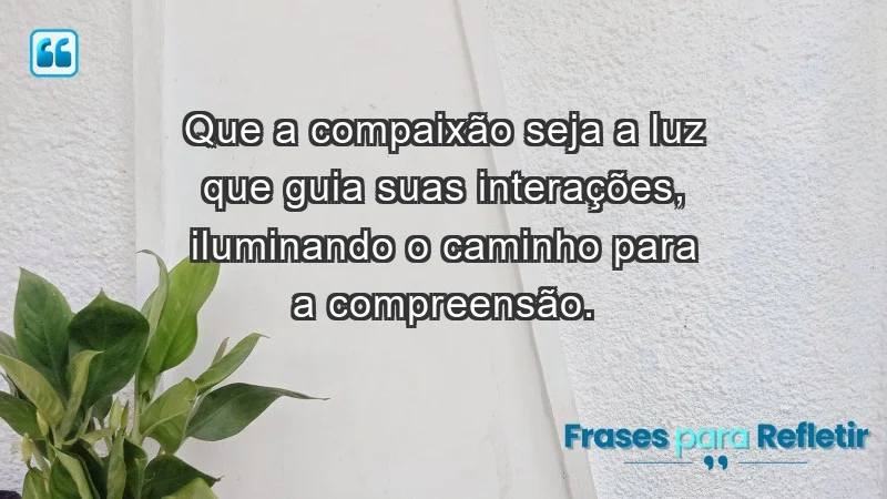 - Que a compaixão seja a luz que guia suas interações, iluminando o caminho para a compreensão.