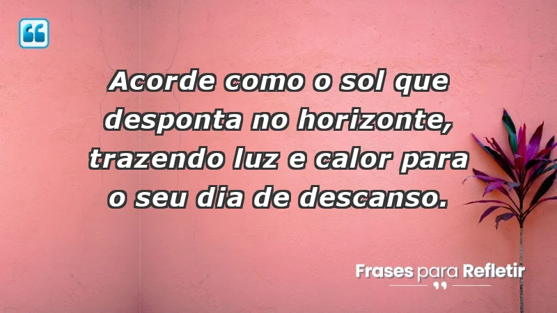 - Acorde como o sol que desponta no horizonte, trazendo luz e calor para o seu dia de descanso.