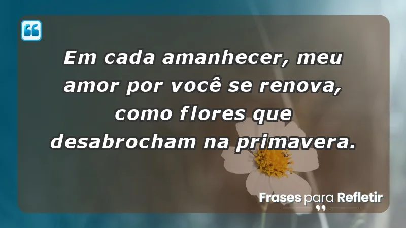 - Em cada amanhecer, meu amor por você se renova, como flores que desabrocham na primavera.