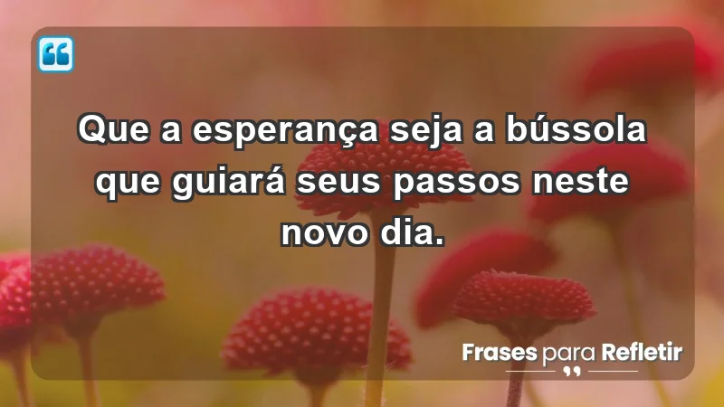 - Que a esperança seja a bússola que guiará seus passos neste novo dia.