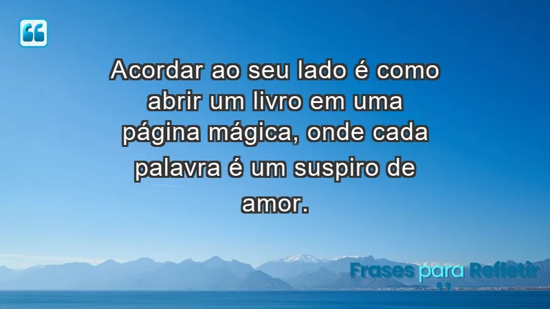 - Acordar ao seu lado é como abrir um livro em uma página mágica, onde cada palavra é um suspiro de amor.