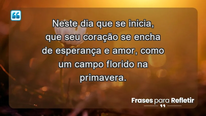 - Neste dia que se inicia, que seu coração se encha de esperança e amor, como um campo florido na primavera.